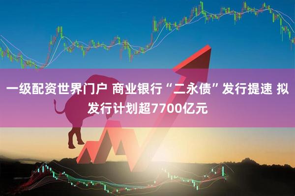 一級配資世界門戶 商業銀行“二永債”發行提速 擬發行計劃超7700億元